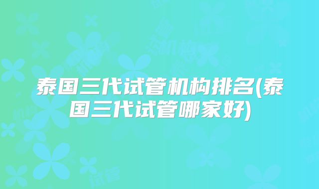 泰国三代试管机构排名(泰国三代试管哪家好)