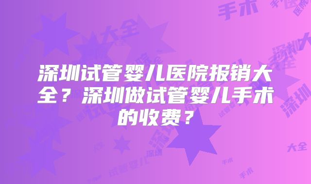 深圳试管婴儿医院报销大全？深圳做试管婴儿手术的收费？