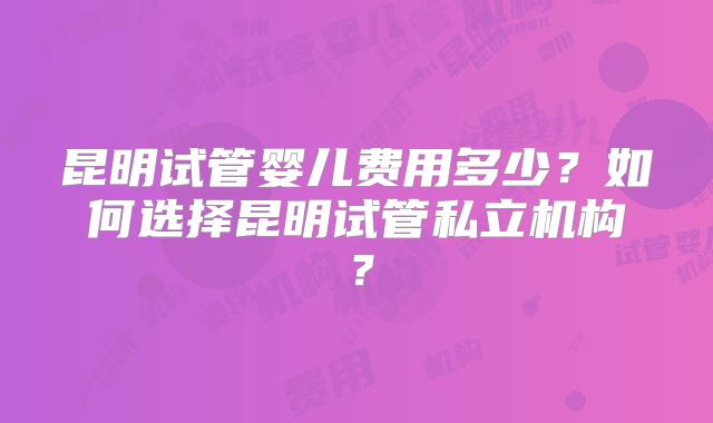 昆明试管婴儿费用多少？如何选择昆明试管私立机构？
