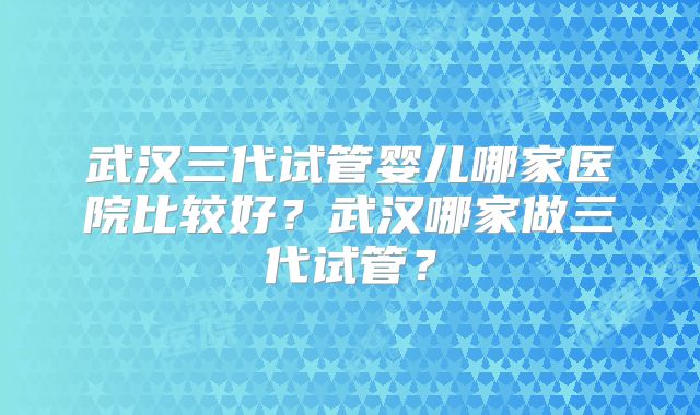 武汉三代试管婴儿哪家医院比较好？武汉哪家做三代试管？