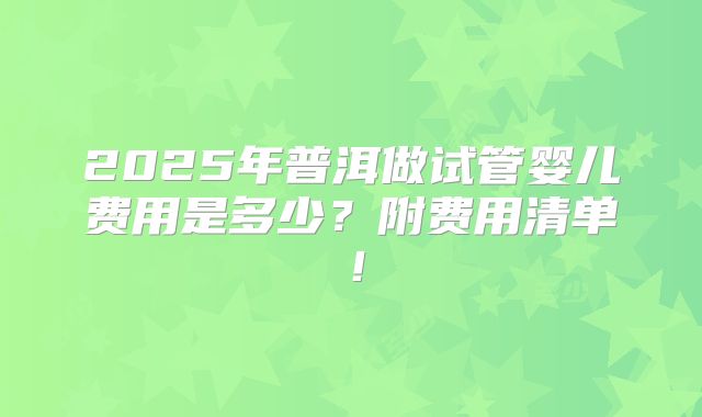 2025年普洱做试管婴儿费用是多少?附费用清单!