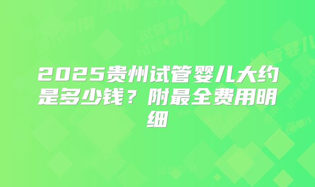 2025贵州试管婴儿大约是多少钱?附最全费用明细