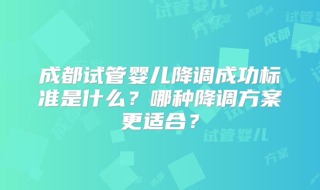 成都试管婴儿降调成功标准是什么？哪种降调方案更适合？