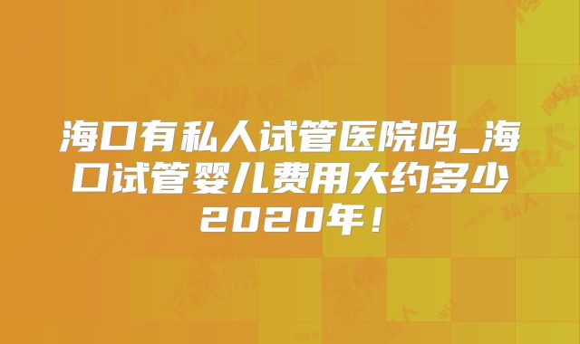 海口有私人试管医院吗_海口试管婴儿费用大约多少2020年！