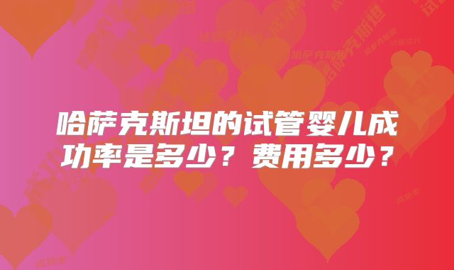 哈萨克斯坦的试管婴儿成功率是多少？费用多少？