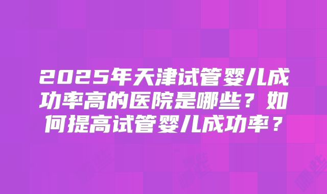 2025年天津试管婴儿成功率高的医院是哪些?如何提高试管婴儿成功率?