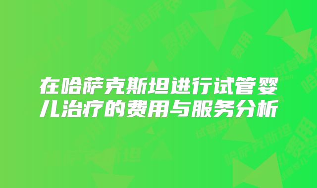 在哈萨克斯坦进行试管婴儿治疗的费用与服务分析
