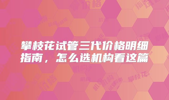 攀枝花试管三代价格明细指南,怎么选机构看这篇