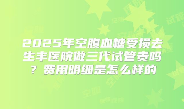 2025年空腹血糖受损去生丰医院做三代试管贵吗?费用明细是怎么样的