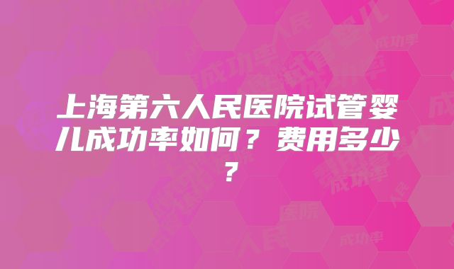 上海第六人民医院试管婴儿成功率如何？费用多少？