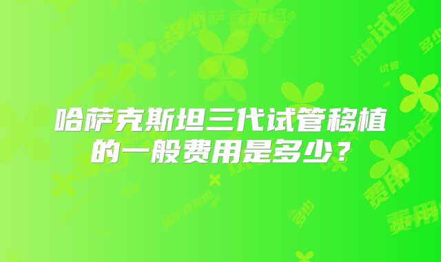 哈萨克斯坦三代试管移植的一般费用是多少?