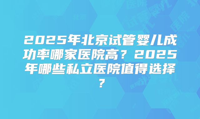 2025年北京试管婴儿成功率哪家医院高？2025年哪些私立医院值得选择？