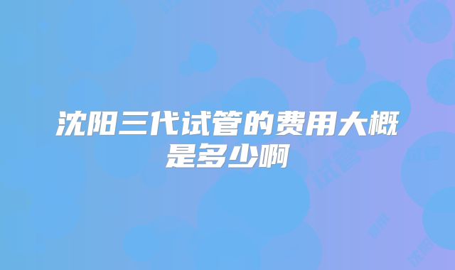沈阳三代试管的费用大概是多少啊