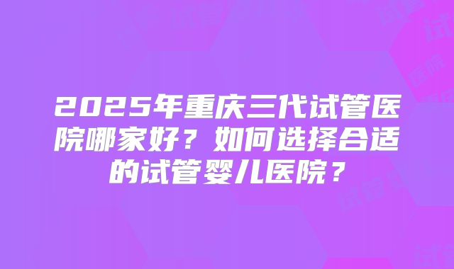 2025年重庆三代试管医院哪家好?如何选择合适的试管婴儿医院?