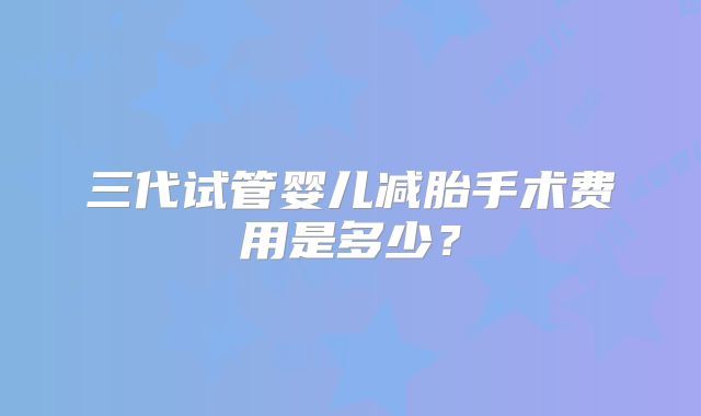 三代试管婴儿减胎手术费用是多少?