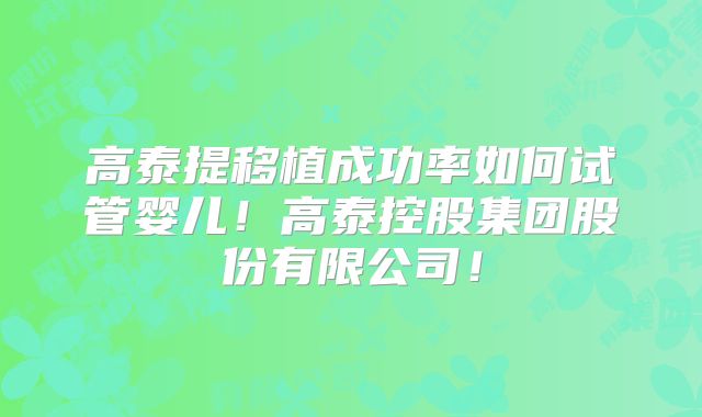 高泰提移植成功率如何试管婴儿！高泰控股集团股份有限公司！