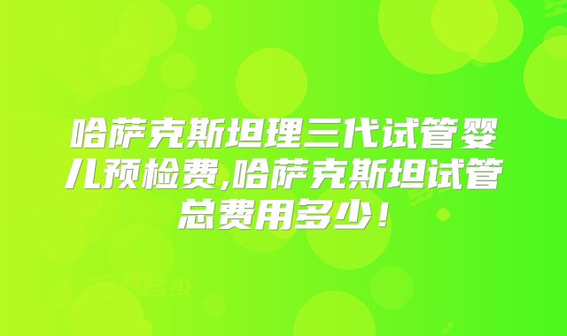 哈萨克斯坦理三代试管婴儿预检费,哈萨克斯坦试管总费用多少!