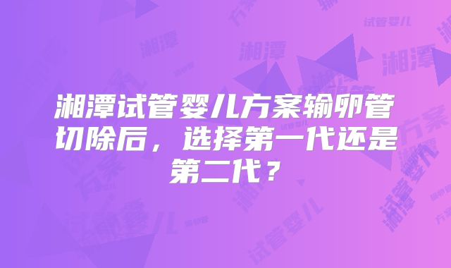 湘潭试管婴儿方案输卵管切除后，选择第一代还是第二代？