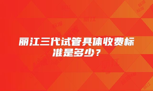 丽江三代试管具体收费标准是多少？