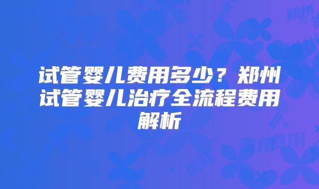 试管婴儿费用多少?郑州试管婴儿治疗全流程费用解析