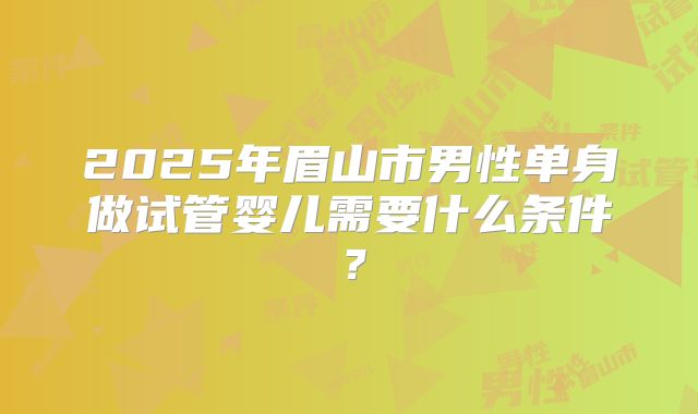 2025年眉山市男性单身做试管婴儿需要什么条件?