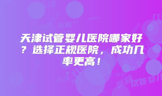 天津试管婴儿医院哪家好?选择正规医院,成功几率更高!
