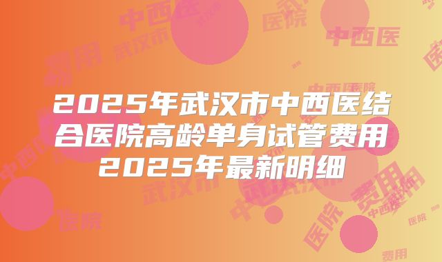 2025年武汉市中西医结合医院高龄单身试管费用2025年最新明细