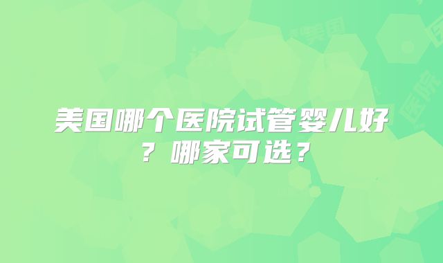 美国哪个医院试管婴儿好?哪家可选?