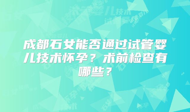 成都石女能否通过试管婴儿技术怀孕？术前检查有哪些？