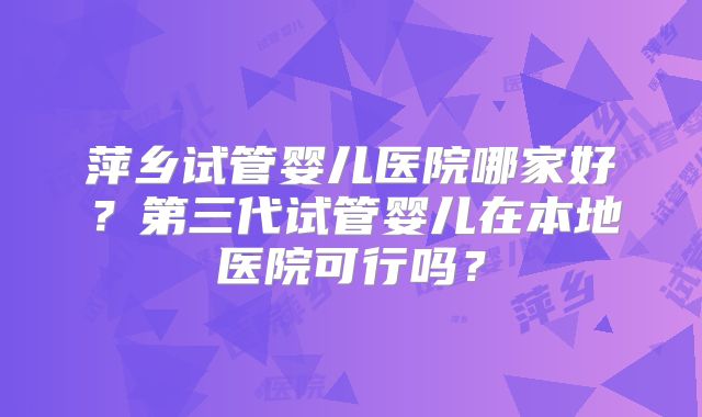 萍乡试管婴儿医院哪家好?第三代试管婴儿在本地医院可行吗?