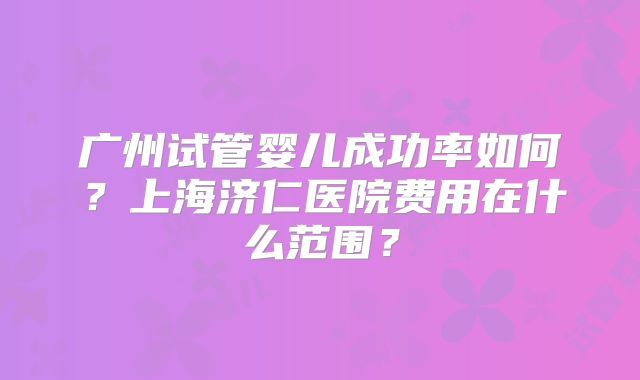 广州试管婴儿成功率如何？上海济仁医院费用在什么范围？