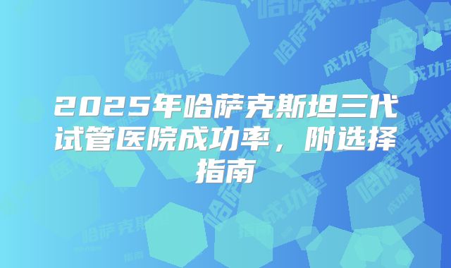 2025年哈萨克斯坦三代试管医院成功率,附选择指南