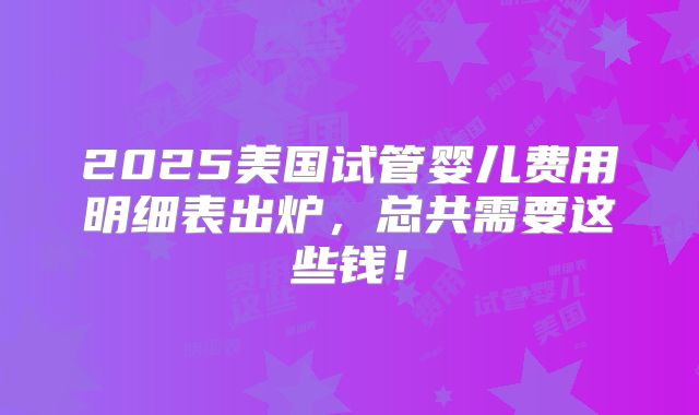 2025美国试管婴儿费用明细表出炉,总共需要这些钱!