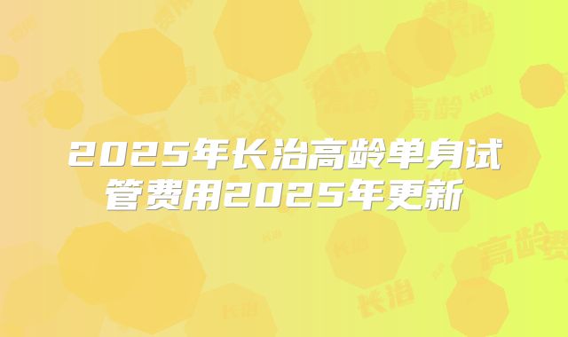 2025年长治高龄单身试管费用2025年更新
