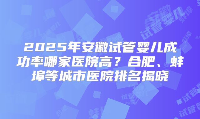 2025年安徽试管婴儿成功率哪家医院高？合肥、蚌埠等城市医院排名揭晓