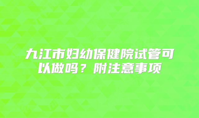 九江市妇幼保健院试管可以做吗?附注意事项