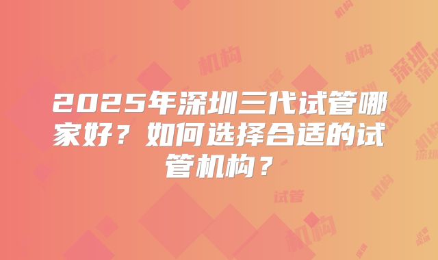2025年深圳三代试管哪家好?如何选择合适的试管机构?