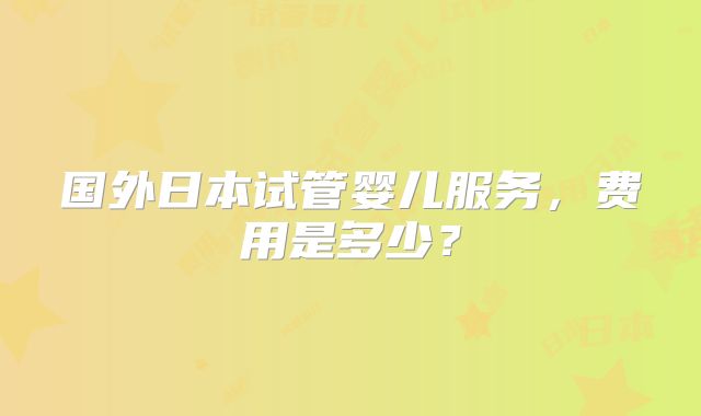 国外日本试管婴儿服务，费用是多少？