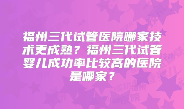 福州三代试管医院哪家技术更成熟?福州三代试管婴儿成功率比较高的医院是哪家?