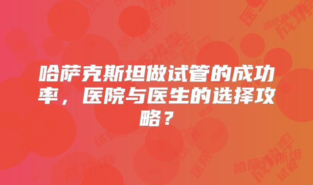 哈萨克斯坦做试管的成功率，医院与医生的选择攻略？