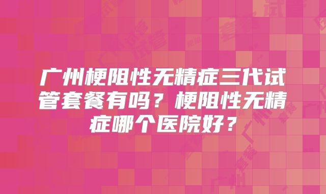广州梗阻性无精症三代试管套餐有吗?梗阻性无精症哪个医院好?