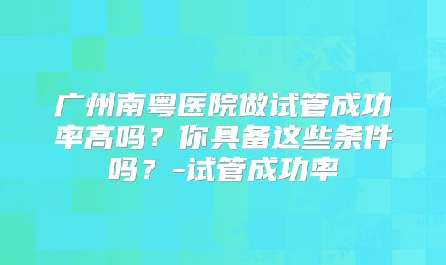 广州南粤医院做试管成功率高吗?你具备这些条件吗?-试管成功率