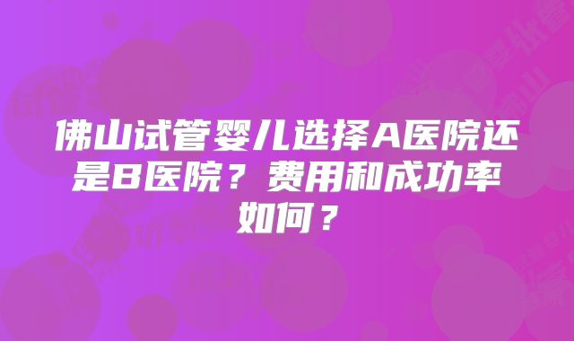 佛山试管婴儿选择A医院还是B医院?费用和成功率如何?