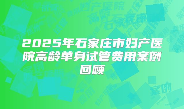 2025年石家庄市妇产医院高龄单身试管费用案例回顾