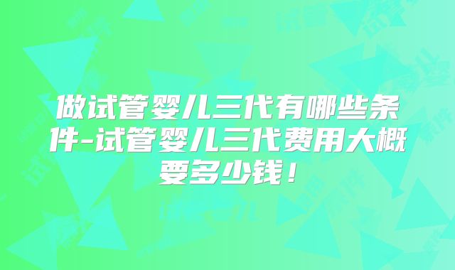 做试管婴儿三代有哪些条件-试管婴儿三代费用大概要多少钱!