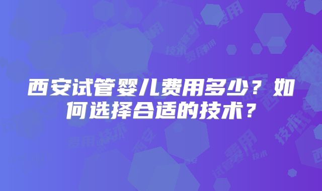 西安试管婴儿费用多少?如何选择合适的技术?