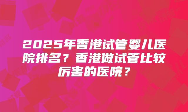 2025年香港试管婴儿医院排名？香港做试管比较厉害的医院？