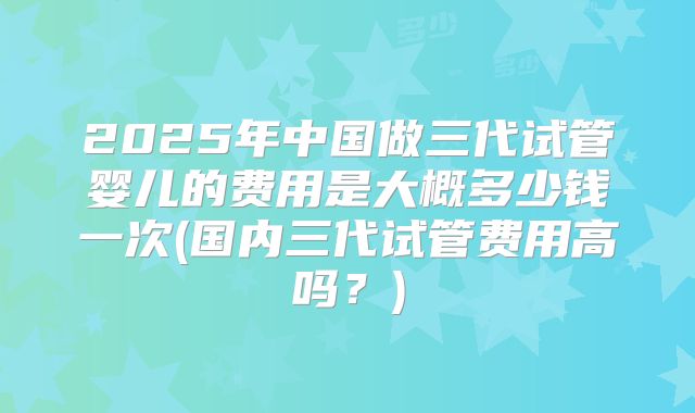2025年中国做三代试管婴儿的费用是大概多少钱一次(国内三代试管费用高吗?)