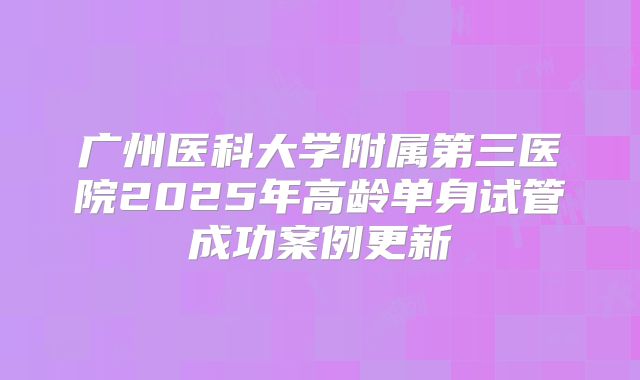 广州医科大学附属第三医院2025年高龄单身试管成功案例更新