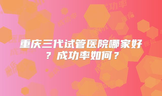 重庆三代试管医院哪家好？成功率如何？